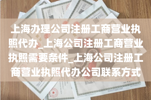 上海办理公司注册工商营业执照代办_上海公司注册工商营业执照需要条件_上海公司注册工商营业执照代办公司联系方式
