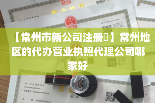【常州市新公司注册​】常州地区的代办营业执照代理公司哪家好