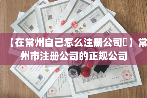 【在常州自己怎么注册公司​】常州市注册公司的正规公司