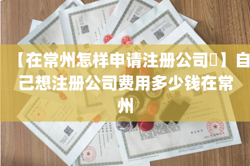 【在常州怎样申请注册公司​】自己想注册公司费用多少钱在常州