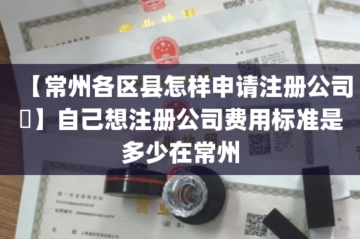 【常州各区县怎样申请注册公司​】自己想注册公司费用标准是多少在常州