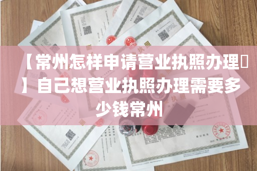 【常州怎样申请营业执照办理​】自己想营业执照办理需要多少钱常州
