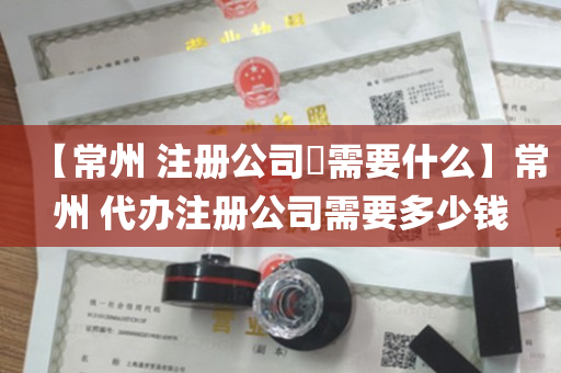 【常州 注册公司​需要什么】常州 代办注册公司需要多少钱