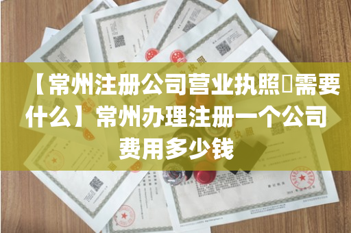 【常州注册公司营业执照​需要什么】常州办理注册一个公司费用多少钱