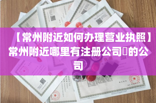 【常州附近如何办理营业执照】常州附近哪里有注册公司​的公司
