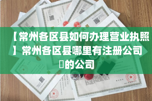 【常州各区县如何办理营业执照】常州各区县哪里有注册公司​的公司