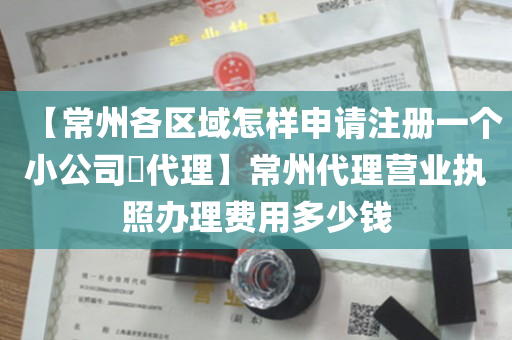 【常州各区域怎样申请注册一个小公司​代理】常州代理营业执照办理费用多少钱