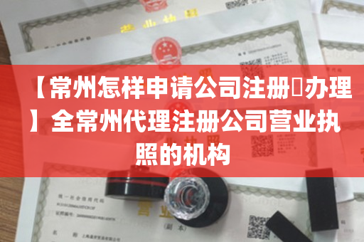 【常州怎样申请公司注册​办理】全常州代理注册公司营业执照的机构