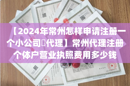 【2024年常州怎样申请注册一个小公司​代理】常州代理注册个体户营业执照费用多少钱