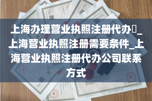 上海办理营业执照注册代办​_上海营业执照注册需要条件_上海营业执照注册代办公司联系方式
