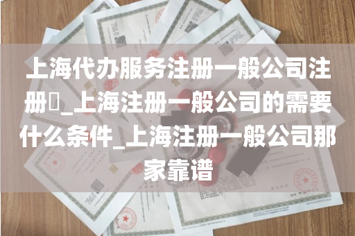 上海代办服务注册一般公司注册​_上海注册一般公司的需要什么条件_上海注册一般公司那家靠谱