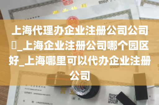 上海代理办企业注册公司公司​_上海企业注册公司哪个园区好_上海哪里可以代办企业注册公司