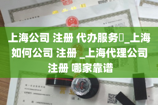 上海公司 注册 代办服务​_上海如何公司 注册 _上海代理公司 注册 哪家靠谱
