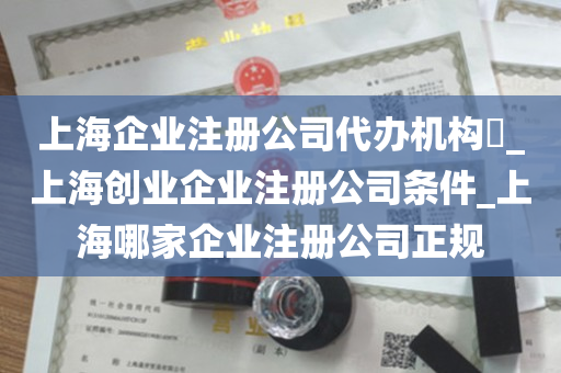 上海企业注册公司代办机构​_上海创业企业注册公司条件_上海哪家企业注册公司正规