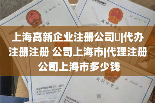 上海高新企业注册公司​|代办注册注册 公司上海市|代理注册 公司上海市多少钱