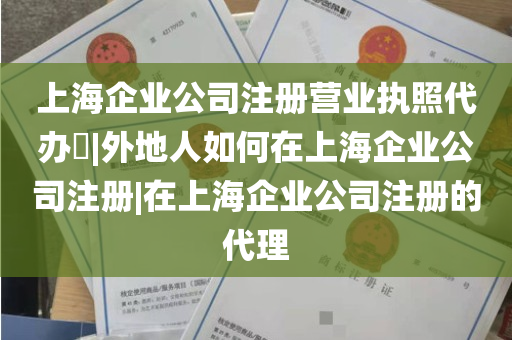 上海企业公司注册营业执照代办​|外地人如何在上海企业公司注册|在上海企业公司注册的代理