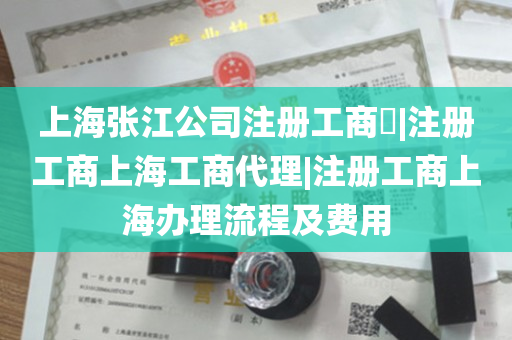 上海张江公司注册工商​|注册工商上海工商代理|注册工商上海办理流程及费用