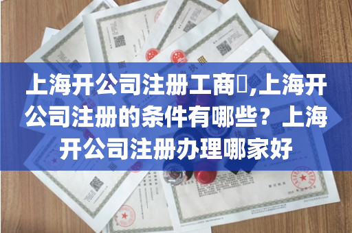 上海开公司注册工商​,上海开公司注册的条件有哪些？上海开公司注册办理哪家好