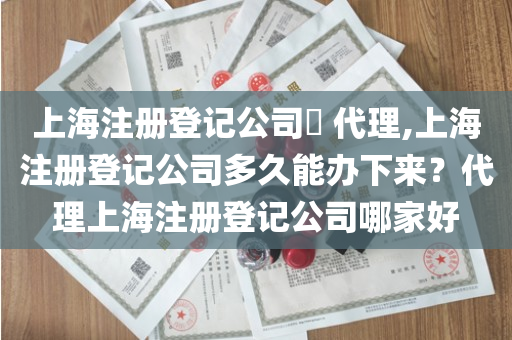 上海注册登记公司​ 代理,上海注册登记公司多久能办下来？代理上海注册登记公司哪家好