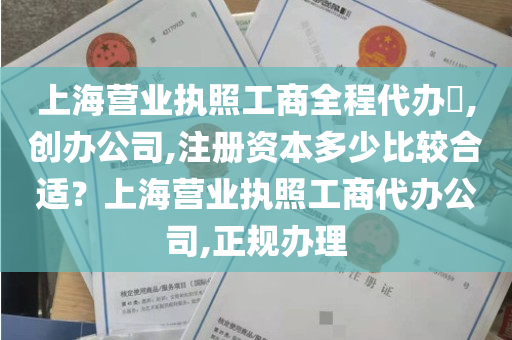 上海营业执照工商全程代办​,创办公司,注册资本多少比较合适？上海营业执照工商代办公司,正规办理