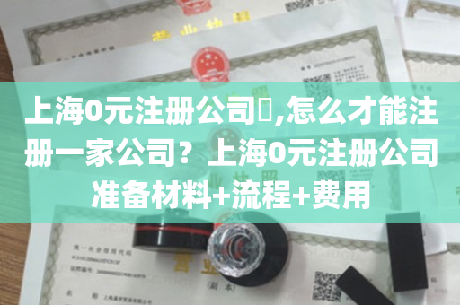上海0元注册公司​,怎么才能注册一家公司？上海0元注册公司准备材料+流程+费用