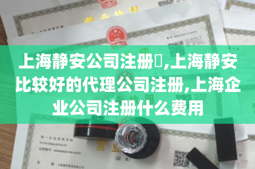 上海静安公司注册​,上海静安比较好的代理公司注册,上海企业公司注册什么费用