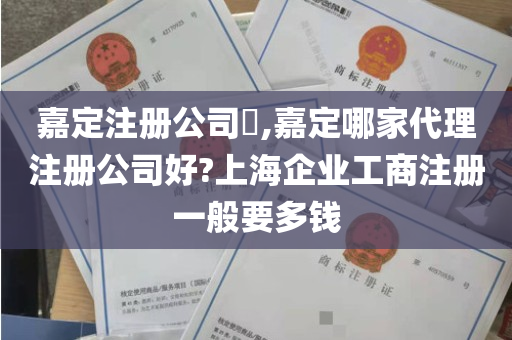 嘉定注册公司​,嘉定哪家代理注册公司好?上海企业工商注册一般要多钱