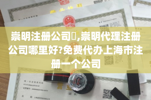 崇明注册公司​,崇明代理注册公司哪里好?免费代办上海市注册一个公司
