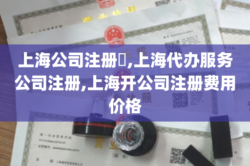 上海公司注册​,上海代办服务公司注册,上海开公司注册费用价格