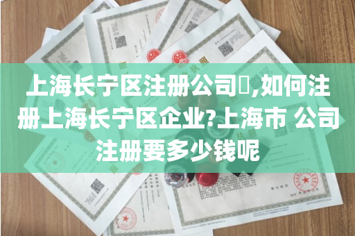 上海长宁区注册公司​,如何注册上海长宁区企业?上海市 公司注册要多少钱呢