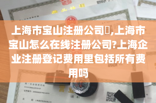 上海市宝山注册公司​,上海市宝山怎么在线注册公司?上海企业注册登记费用里包括所有费用吗