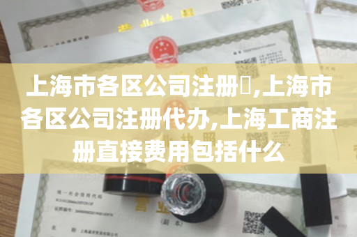 上海市各区公司注册​,上海市各区公司注册代办,上海工商注册直接费用包括什么